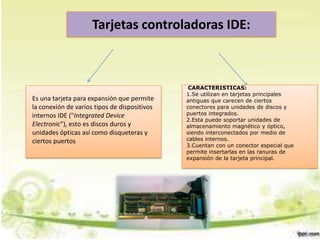 Tarjetas controladoras IDE:

Es una tarjeta para expansión que permite
la conexión de varios tipos de dispositivos
internos IDE ("Integrated Device
Electronic"), esto es discos duros y
unidades ópticas así como disqueteras y
ciertos puertos

CARACTERISTICAS:
1.Se utilizan en tarjetas principales
antiguas que carecen de ciertos
conectores para unidades de discos y
puertos integrados.
2.Esta puede soportar unidades de
almacenamiento magnético y óptico,
siendo interconectados por medio de
cables internos.
3.Cuentan con un conector especial que
permite insertarlas en las ranuras de
expansión de la tarjeta principal.

 