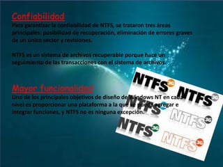 Confiabilidad
Para garantizar la confiabilidad de NTFS, se trataron tres áreas
principales: posibilidad de recuperación, eliminación de errores graves
de un único sector y revisiones.
NTFS es un sistema de archivos recuperable porque hace un
seguimiento de las transacciones con el sistema de archivos.

Mayor funcionalidad
Uno de los principales objetivos de diseño de Windows NT en cada
nivel es proporcionar una plataforma a la que se pueda agregar e
integrar funciones, y NTFS no es ninguna excepción.

 