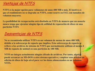 Ventajas de NTFS
NTFS es la mejor opción para volúmenes de unos 400 MB o más. El motivo es
que el rendimiento no se degrada en NTFS, como ocurre en FAT, con tamaños de
volumen mayores.
La posibilidad de recuperación está diseñada en NTFS de manera que un usuario
nunca tenga que ejecutar ningún tipo de utilidad de reparación de disco en una
partición NTFS

Desventajas de NTFS
No se recomienda utilizar NTFS en un volumen de menos de unos 400 MB,
debido a la sobrecarga de espacio que implica. Esta sobrecarga de espacio se
refiere a los archivos de sistema de NTFS que normalmente utilizan al menos 4
MB de espacio de unidad en una partición de 100 MB.
NTFS no integra actualmente ningún cifrado de archivos. Por tanto, alguien
puede arrancar en MS-DOS u otro sistema operativo y emplear una utilidad de
edición de disco de bajo nivel para ver los datos almacenados en un volumen
NTFS.

 