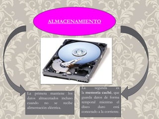 ALMACENAMIENTO
La primera mantiene los
datos almacenados incluso
cuando no se recibe
alimentación eléctrica.
La segunda es
la memoria caché, que
guarda datos de forma
temporal mientras el
disco duro está
conectado a la corriente.
 
