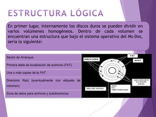 En primer lugar, internamente los discos duros se pueden dividir en
varios volúmenes homogéneos. Dentro de cada volumen se
encuentran una estructura que bajo el sistema operativo del Ms-Dos,
sería la siguiente:
Sector de Arranque.
Primera tabla de localización de archivos (FAT).
Una o más copias de la FAT.
Directorio Raíz (eventualmente con etiqueta de
volumen).
Zona de datos para archivos y subdirectorios.
 