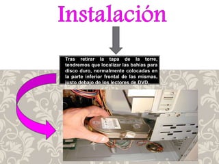 Tras retirar la tapa de la torre,
tendremos que localizar las bahías para
disco duro, normalmente colocadas en
la parte inferior frontal de las mismas,
justo debajo de los lectores de DVD.
 