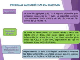 Se mide en gigabytes (GB). Es el espacio disponible para
almacenar secuencias de 1 byte. La capacidad aumenta
constantemente desde cientos de MB, decenas de GB,
cientos de GB y hasta TB.
Se mide en revoluciones por minuto (RPM). Cuanto más
rápido gire el disco, más rápido podrá acceder a la
información la cabeza lectora. Los discos actuales giran
desde las 4.200 a 15.000 RPM, dependiendo del tipo de
ordenador al que estén destinadas.
De poco servirá un disco duro de gran capacidad si transmite
los datos lentamente. Los discos actuales pueden alcanzar
transferencias de datos de 3 Gb por segundo.
 