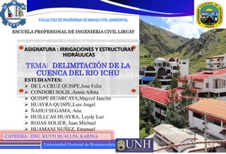 Universidad Nacional de Huancavelica
ASIGNATURA : IRRIGACIONES Y ESTRUCTURAS
HIDRÁULICAS
CATEDRA : ING. KUTTI HUALLPA, KARINA
10/02/2024 1
FACULTADDEINGENIERIADEMINASCIVILAMBIENTAL
ESCUELA PROFESIONAL DE INGENIERIA CIVIL LIRCAY
TEMA: DELIMITACIÓN DE LA
CUENCA DEL RIO ICHU
ESTUDIANTES:
 DE LA CRUZ QUISPE,Jose Felix
 CONDORI SOLIS ,Annie Albita
 QUISPE HUARCAYA,Maycol Janclin
 HUAYRA QUISPE,Luis Angel
 ÑAHUI SEGAMA, Ana
 HUILLCAS HUAYRA, Leydy Luz
 ROJAS SOLIER, Juan Michael
 HUAMANI NUÑEZ, Emanuel
 