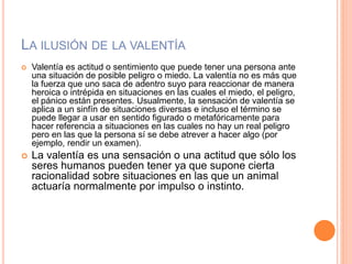 LA ILUSIÓN DE LA VALENTÍA
 Valentía es actitud o sentimiento que puede tener una persona ante
una situación de posible peligro o miedo. La valentía no es más que
la fuerza que uno saca de adentro suyo para reaccionar de manera
heroica o intrépida en situaciones en las cuales el miedo, el peligro,
el pánico están presentes. Usualmente, la sensación de valentía se
aplica a un sinfín de situaciones diversas e incluso el término se
puede llegar a usar en sentido figurado o metafóricamente para
hacer referencia a situaciones en las cuales no hay un real peligro
pero en las que la persona sí se debe atrever a hacer algo (por
ejemplo, rendir un examen).
 La valentía es una sensación o una actitud que sólo los
seres humanos pueden tener ya que supone cierta
racionalidad sobre situaciones en las que un animal
actuaría normalmente por impulso o instinto.
 