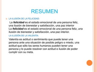RESUMEN
 LA ILUSIÒN DE LA FELICIDAD:
La felicidad es el estado emocional de una persona feliz,
una ilusión de bienestar y satisfacción, una paz interior
La felicidad es el estado emocional de una persona feliz, una
ilusión de bienestar y satisfacción, una paz interior.
LA ILUSIÒN DE LA VALENTÌA:
Valentía es actitud o sentimiento que puede tener una
persona ante una situación de posible peligro o miedo, una
actitud que sólo los seres humanos pueden tener una
persona y lo puede resolver con actitud e ilusión de poder
cumplir con su meta.
 