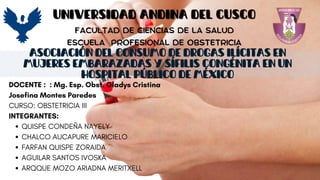 ASOCIACIÓN DEL CONSUMO DE DROGAS ILÍCITAS EN
MUJERES EMBARAZADAS Y SÍFILIS CONGÉNITA EN UN
HOSPITAL PÚBLICO DE MÉXICO
UNIVERSIDAD ANDINA DEL CUSCO
UNIVERSIDAD ANDINA DEL CUSCO
FACULTAD DE CIENCIAS DE LA SALUD
FACULTAD DE CIENCIAS DE LA SALUD
ESCUELA
ESCUELA PROFESIONAL DE OBSTETRICIA
PROFESIONAL DE OBSTETRICIA
DOCENTE : : Mg. Esp. Obst. Gladys Cristina
Josefina Montes Paredes
CURSO: OBSTETRICIA III
INTEGRANTES:
QUISPE CONDEÑA NAYELY
CHALCO AUCAPURE MARICIELO
FARFAN QUISPE ZORAIDA
AGUILAR SANTOS IVOSKA
ARQQUE MOZO ARIADNA MERITXELL
 