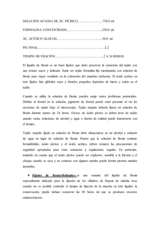 SOLUCIÓN ACUOSA DE ÁC. PÍCRICO…………………...750.0 ml
FORMALINA CONCENTRADA……………………….…...250.0 ml
ÁC. ACÉTICO GLACIAL………………………………...….50.0 ml
PH. FINAL……………………………………..…………….…2.2
TIEMPO DE FIJACIÓN………………………………..……..2 A 24 HORAS
El líquido de Bouin es un buen fijador que debe preservar la estructura del tejido con
una textura suave y delicada. Suele ser tejido formalina-fijo mordantada con solución de
Bouin para mejor resultado en la coloración del manchas trichrome. El ácido acético en
este fijador lisis glóbulos rojos y disuelve pequeños depósitos de hierro y calcio en el
tejido.
Cuando se utiliza la solución de Bouin, pueden surgir varios problemas potenciales.
Debido al formol en la solución, pigmento de formol puede estar presente al ver las
secciones de tejido bajo el microscopio. Tejido mojado debería fijarse en solución de
Bouin durante menos de 24 horas. Exceso de ácido pícrico se deben lavar de tejido
usando varias soluciones de alcohol y agua o tinción de calidad puede deteriorarse con
el tiempo.
Tejido mojado fijada en solución de Bouin debe almacenarse en un alcohol y solución
de agua en lugar de solución de Bouin. Puesto que la solución de Bouin contiene
formaldehído, ácido pícrico y el ácido acético, deben tomarse las precauciones de
seguridad apropiadas para estas sustancias y regulaciones seguido. En particular,
teniendo en cuenta que el ácido pícrico puede ser explosivo, sensible a la fricción y el
choque cuando se seca y en contacto con algunos metales puede formar picrates metales
inestables.
 Fijador de Bouin-Hollander: es una variante del líquido de Bouin
especialmente indicado para la fijación de los cilindros de biopsia de médula ósea
cuando no es posible controlar el tiempo de fijación de la muestra en éste líquido, la
conservación, puede incluso conservar las 48 horas sin que se produzca excesivo
endurecimiento.
 
