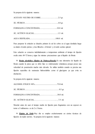 Se prepara de la siguiente manera:
ACETATO NEUTRO DE COBRE………….……………2.5 gr.
ÁC. PÍCRICO……………………………………………..4.0 gr.
FORMALINA CONCENTRADA……………………....10.0 ml.
ÁC. ACÉTICO GLACIAL……………………….……….1.5 ml.
AGUA DESTILADA…………………………………..100.0 ml.
Para preparar la solución se disuelve primero la sal de cobre en el agua destilada luego
se añade el ácido pícrico y tras filtrarlos el formol y el ácido acético glacial.
Esta solución se conserva indefinidamente a temperatura ambiente el tiempo de fijación
oscila entre 48-72 horas y sigue las mismas precauciones que el líquido de Bouin
 Bouin alcohólico (fijador de Dubosq-Brasil): Es una alternativa de líquido de
Bouin cuando la pieza que se debe fijar es relativamente voluminosa porque posee una
velocidad de penetración mucho más elevada. Se utiliza también cuando se precisa una
fijación específica de sustancias hidrosolubles como el glucógeno ya que evita su
disolución.
Se prepara de la siguiente manera:
ALCOHOL ETILICO 80%...............................................75.0 ml.
ÁC. PÍCRICO………………………………………………0.5 gr.
FORMALINA CONCENTRADA………………...……..30.0 ml.
ÁC. ACÉTICO GLACIAL……………………………..….7.5 ml.
Mezclar antes de usar el tiempo medio de fijación para fragmentos con un espesor en
torno a 5 milímetros es de 2 a 3 horas.
 Fijador de Orth: Hoy día se emplea exclusivamente en ciertas técnicas de
fijación de tejido nervios. Se prepara de la siguiente manera:
 