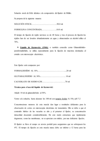 Solución stock de Orth: idéntica a la composición del fijador de Müller.
Se prepara de la siguiente manera:
SOLUCIÓN STOCK………………………………..90.0 ml.
FORMULINA CONCENTRADA………………….10.0 ml.
El tiempo de fijación de tejido nervioso es de 48 horas y tras el proceso de fijación los
tejidos han de ser lavados abundantemente en agua y almacenados en alcohol etílico al
70%.
 Líquido de Karnovsky (1946): o también conocido como Glutaraldehido-
paraformaldehido, se utiliza especialmente para la fijación de muestras destinadas al
estudio con microscopio electrónico.
Este fijador está compuesto por:
FORMALDEHÍDO AL 10%………………………………….....20 ml
GLUTARALDEHÍDO AL 50%……………………………….. 10 ml
CACODILATO DE SODIO 0.2M……………………………..70 ml
Técnica para el uso del líquido de Karnovski:
Añadir 10 ml de glutaraldehido al 50%.
Verter a la solución, hasta alcanzar los 100 ml con tampón fosfato 0,1 M y pH 7.2
Concentraciones menores de esta mezcla dan lugar a resultados deficientes para la
observación de cortes en microscopía electrónica de transmisión. Ello se debe a que el
contenido hídrico de las vacuolas es alto y al penetrar el fijador, su concentración
intracelular desciende considerablemente. De este modo estructuras que rápidamente
degeneran, como las membranas, no se aprecian con nitidez, por una deficiente fijación.
El fijador se lleva al campo en nevera portátil para asegurarnos que no sobrepasen los
4ºC. El tiempo de fijación en esta mezcla nunca debe ser inferior a 12 horas para las
 