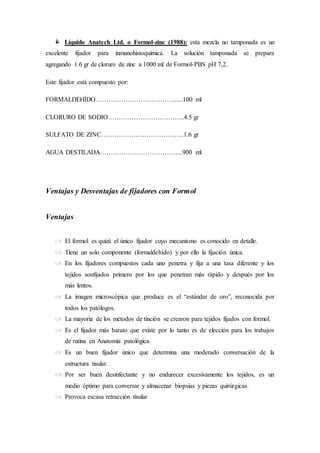  Líquido Anatech Ltd. o Formol-zinc (1988): esta mezcla no tamponada es un
excelente fijador para inmunohistoquímica. La solución tamponada se prepara
agregando 1.6 gr de cloruro de zinc a 1000 ml de Formol-PBS pH 7,2.
Este fijador está compuesto por:
FORMALDEHÍDO………………………………......100 ml
CLORURO DE SODIO……………………………...4.5 gr
SULFATO DE ZINC………………………………...1.6 gr
AGUA DESTILADA………………………………...900 ml
Ventajas y Desventajas de fijadores con Formol
Ventajas
 El formol es quizá el único fijador cuyo mecanismo es conocido en detalle.
 Tiene un solo componente (formaldehído) y por ello la fijación única.
 En los fijadores compuestos cada uno penetra y fija a una tasa diferente y los
tejidos sonfijados primero por los que penetran más rápido y después por los
más lentos.
 La imagen microscópica que produce es el “estándar de oro”, reconocida por
todos los patólogos.
 La mayoría de los métodos de tinción se crearon para tejidos fijados con formol.
 Es el fijador más barato que existe por lo tanto es de elección para los trabajos
de rutina en Anatomía patológica.
 Es un buen fijador único que determina una moderado conversación de la
estructura tisular.
 Por ser buen desinfectante y no endurecer excesivamente los tejidos, es un
medio óptimo para conversar y almacenar biopsias y piezas quirúrgicas.
 Provoca escasa retracción tisular
 
