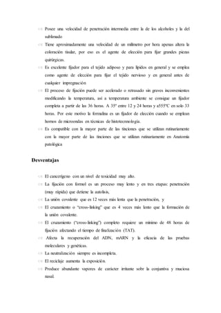  Posee una velocidad de penetración intermedia entre la de los alcoholes y la del
sublimado
 Tiene aproximadamente una velocidad de un milímetro por hora apenas altera la
coloración tisular, por eso es el agente de elección para fijar grandes piezas
quirúrgicas.
 Es excelente fijador para el tejido adiposo y para lípidos en general y se emplea
como agente de elección para fijar el tejido nervioso y en general antes de
cualquier impregnación
 El proceso de fijación puede ser acelerado o retrasado sin graves inconvenientes
modificando la temperatura, así a temperatura ambiente se consigue un fijador
completa a partir de las 36 horas. A 35º entre 12 y 24 horas y a555ºC en solo 33
horas. Por este motivo la formalina es un fijador de elección cuando se emplean
hornos de microondas en técnicas de histotecnnología.
 Es compatible con la mayor parte de las tinciones que se utilizan rutinariamente
con la mayor parte de las tinciones que se utilizan rutinariamente en Anatomía
patológica
Desventajas
 El cancerígeno con un nivel de toxicidad muy alto.
 La fijación con formol es un proceso muy lento y en tres etapas: penetración
(muy rápida) que detiene la autolisis,
 La unión covalente que es 12 veces más lenta que la penetración, y
 El cruzamiento o “cross-linking” que es 4 veces más lento que la formación de
la unión covalente.
 El cruzamiento (“cross-linking”) completo requiere un mínimo de 48 horas de
fijación afectando el tiempo de finalización (TAT).
 Afecta la recuperación del ADN, mARN y la eficacia de las pruebas
moleculares y genéticas.
 La neutralización siempre es incompleta.
 El reciclaje aumenta la exposición.
 Produce abundante vapores de carácter irritante sobr la conjuntiva y muciosa
nasal.
 