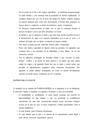  Por la acción de la luz y del oxígeno atmosférico se transforma progresivamente
en acido fórmico y esta sustancia tiene la propiedad de disolver rápidamente la
cromática nuclear por eso con el paso del tiempo los núcleos celulares adoptan
un aspecto fantasma para evitar este inconveniente el formol debe graduarse en
frascos opacos o emplearse en forma de soluciones neutra o tamponado.
 Se incorpora progresivamente al tejido con el cual se consumen durante el
proceso de fijación por lo que debe encontrase en exceso
 Es debido a que se incorpora al tejido y que tiene baja presión osmótica provoca
la incorporación de agua a los espacios intratisulares por lo que el peso y el
volumen del tejido una vez fijado se aumenta de manera notable.
 Este efecto se puede prevenir utilizando formol salino o tamponado
 Posee una relativa capacidad de fijación sobre las proteínas, los pigmentos que
contienen hiero y los derivados de las bilirrubinas, a estos últimos les da una
coloración verdosa
 Tras la utilización prolongada de formalina debido a que convierte en ácido
fórmico confiere a las piezas un tiente grisáceo y en tejidos que tiene mucha
sangre da origen a un pigmentó formo lico que es negro o pardo oscuro que
precipita en aglomeraciones irregulares sobre estructuras preexistentes. Este
pigmento se puede eliminar sumergiendo los cortes en alcohol absolutamente
saturado con ácido pícrico compuesta por 10, 12 gramos
DAÑOS PARA LA SALUD
La principal vía de entrada del FORMALDEHÍDO en el organismo es la vía inhalatoria,
la absorción cutánea es reducida y la ingestión accidental es muy poco probable.
 El formaldehído es sensibilizante, es decir, puede ocasionar una reacción de
hipersensibilidad de tipo alérgico y una vez producida la sensibilización
exposiciones de muy baja concentración pueden causar reacciones alérgicas
severas de la piel, los ojos, el tracto respiratorio e incluso generalizado como el
choque anafiláctico.
 Es muy irritante para el Sistema Respiratorio
 Es muy irritante para la piel y en función de la concentración puede llegar a
tener efectos corrosivos (quemaduras graves).
 
