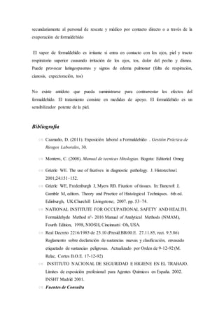 secundariamente al personal de rescate y médico por contacto directo o a través de la
evaporación de formaldehído
El vapor de formaldehído es irritante si entra en contacto con los ojos, piel y tracto
respiratorio superior causando irritación de los ojos, tos, dolor del pecho y disnea.
Puede provocar laringospasmos y signos de edema pulmonar (falta de respiración,
cianosis, expectoración, tos)
No existe antídoto que pueda suministrarse para contrarrestar los efectos del
formaldehído. El tratamiento consiste en medidas de apoyo. El formaldehído es un
sensibilizador potente de la piel.
Bibliografía
 Caamaño, D. (2011). Exposición laboral a Formaldehído . Gestión Práctica de
Riesgos Laborales, 30.
 Montero, C. (2008). Manual de tecnicas Hitologias. Bogota: Editorial Omeg
 Grizzle WE. The use of fixatives in diagnostic pathology. J. Histotechnol.
2001;24:151–152.
 Grizzle WE, Fredenburgh J, Myers RB. Fixation of tissues. In: Bancroft J,
Gamble M, editors. Theory and Practice of Histological Techniques. 6th ed.
Edinburgh, UK:Churchill Livingstone; 2007. pp. 53–74.
 NATIONAL INSTITUTE FOR OCCUPATIONAL SAFETY AND HEALTH.
Formaldehyde Method n°- 2016 Manual of Analytical Methods (NMAM),
Fourth Edition, 1998, NIOSH, Cincinnatti Oh, USA.
 Real Decreto 2216/1985 de 23.10 (Presid.BB.00.E. 27.11.85, rect. 9.5.86)
Reglamento sobre declaración de sustancias nuevas y clasificación, envasado
etiquetado de sustancias peligrosas. Actualizado por Orden de 9-12-92 (M.
Relac. Cortes B.O.E. 17-12-92)
 INSTITUTO NACIONAL DE SEGURIDAD E HIGIENE EN EL TRABAJO.
Límites de exposición profesional para Agentes Químicos en España. 2002.
INSHT Madrid 2001.
 Fuentes de Consulta
 