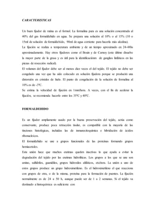 CARACTERISTICAS
Un buen fijador de rutina es el formol. La formalina pura es una solución concentrada al
40% del gas formaldehido en agua. Se prepara una solución al 10% o al 15% (10 o
15ml de solución de formaldehido, 90ml de agua corriente para hacerla más alcalina).
La fijación se realiza a temperatura ambiente y de un tiempo aproximado en 24-48hs
aproximadamente. Hay otros fijadores como el Bouin y de Carnoy (este último disuelve
la mayor parte de la grasa y es útil para la identificaciónm de ganglios linfáticos en las
piezas de resección radical).
El volumen del fijador debe ser al menos diez veces el del tejido. El tejido no debe ser
congelado una vez que ha sido colocado en solución fijadora porque se producirá una
distorsión en cristales de hielo. El punto de congelación de la solución de formalina al
10% es de -3ºC.
Se estima la velocidad de fijación en 1mm/hora. A veces, con el fin de acelerar la
fijación, se recomienda hacerlo entre los 35ºC y 40ºC.
FORMALDEHIDO
Es un fijador ampliamente usado por la buena preservación del tejido, actúa como
conservante, produce poca retracción tisular, es compatible con la mayoría de las
tinciones histológicas, incluidas las de inmunocitoquímica e hibridación de ácidos
ribonucleicos.
El formaldehído se une a grupos funcionales de las proteínas formando grupos
hemiacetales.
Esta unión hace que muchos enzimas queden inactivas lo que ayuda a evitar la
degradación del tejido por las enzimas hidrolíticas. Los grupos a los que se une son
amino, sulfidrilos, guanidilos, grupos hidroxilos alifáticos, etcétera. La unión a uno de
estos grupos produce un grupo hidroximetileno. Es el hidroximetileno el que reacciona
con grupos de otra, o de la misma, proteína para la formación de puentes. La fijación
normalmente es de 24 a 50 h, aunque puede ser de 1 a 2 semanas. Si el tejido va
destinado a histoquímica es suficiente con
 