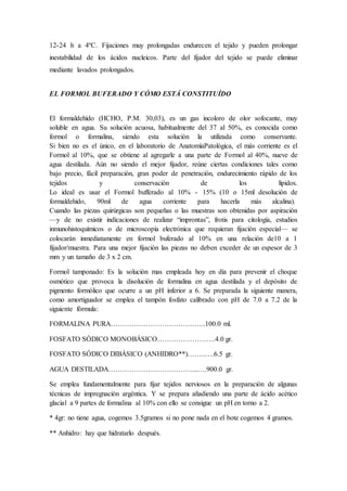 12-24 h a 4ºC. Fijaciones muy prolongadas endurecen el tejido y pueden prolongar
inestabilidad de los ácidos nucleicos. Parte del fijador del tejido se puede eliminar
mediante lavados prolongados.
EL FORMOL BUFERADO Y CÓMO ESTÁ CONSTITUÍDO
El formaldehído (HCHO, P.M. 30,03), es un gas incoloro de olor sofocante, muy
soluble en agua. Su solución acuosa, habitualmente del 37 al 50%, es conocida como
formol o formalina, siendo esta solución la utilizada como conservante.
Si bien no es el único, en el laboratorio de AnatomíaPatológica, el más corriente es el
Formol al 10%, que se obtiene al agregarle a una parte de Formol al 40%, nueve de
agua destilada. Aún no siendo el mejor fijador, reúne ciertas condiciones tales como
bajo precio, fácil preparación, gran poder de penetración, endurecimiento rápido de los
tejidos y conservación de los lípidos.
Lo ideal es usar el Formol bufferado al 10% - 15% (10 o 15ml desolución de
formaldehido, 90ml de agua corriente para hacerla más alcalina).
Cuando las piezas quirúrgicas son pequeñas o las muestras son obtenidas por aspiración
—y de no existir indicaciones de realizar “improntas”, frotis para citología, estudios
inmunohistoquímicos o de microscopía electrónica que requieran fijación especial— se
colocarán inmediatamente en formol buferado al 10% en una relación de10 a 1
fijador/muestra. Para una mejor fijación las piezas no deben exceder de un espesor de 3
mm y un tamaño de 3 x 2 cm.
Formol tamponado: Es la solución mas empleada hoy en día para prevenir el choque
osmótico que provoca la disolución de formalina en agua destilada y el depósito de
pigmento formólico que ocurre a un pH inferior a 6. Se preparada la siguiente manera,
como amortiguador se emplea el tampón fosfato calibrado con pH de 7.0 a 7.2 de la
siguiente fórmula:
FORMALINA PURA…………………………………..100.0 ml.
FOSFATO SÓDICO MONOBÁSICO…………………….4.0 gr.
FOSFATO SÓDICO DIBÁSICO (ANHIDRO**)……..….6.5 gr.
AGUA DESTILADA………………………………...….900.0 gr.
Se emplea fundamentalmente para fijar tejidos nerviosos en la preparación de algunas
técnicas de impregnación argéntica. Y se prepara añadiendo una parte de ácido acético
glacial a 9 partes de formalina al 10% con ello se consigue un pH en torno a 2.
* 4gr: no tiene agua, cogemos 3.5gramos si no pone nada en el bote cogemos 4 gramos.
** Anhidro: hay que hidratarlo después.
 