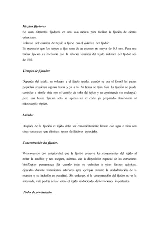 Mezclas fijadoras.
Se usan diferentes fijadores en una sola mezcla para facilitar la fijación de ciertas
estructuras.
Relación del volumen del tejido a fijarse con el volumen del fijador:
Es necesario que los trozos a fijar sean de un espesor no mayor de 0.5 mm. Para una
buena fijación es necesario que la relación volumen del tejido volumen del fijador sea
de 1/40.
Tiempos de fijación:
Depende del tejido, su volumen y el fijador usado, cuando se usa el formol las piezas
pequeñas requieren algunas horas y ya a las 24 horas se fijan bien. La fijación se puede
controlar a simple vista por el cambio de color del tejido y su consistencia (se endurece)
pero una buena fijación solo se aprecia en el corte ya preparado observando al
microscopio óptico.
Lavado:
Después de la fijación el tejido debe ser convenientemente lavado con agua o bien con
otras sustancias que eliminan restos de fijadores especiales.
Concentración del fijador.
Mencionamos con anterioridad que la fijación preserva los componentes del tejido al
evitar la autólisis y nos asegura, además, que la disposición espacial de las estructuras
histológicas permanezca fija cuando éstas se enfrenten a otras fuerzas químicas,
ejercidas durante tratamientos ulteriores (por ejemplo durante la deshidratación de la
muestra o su inclusión en parafina). Sin embargo, si la concentración del fijador no es la
adecuada, éste podría actuar sobre el tejido produciendo deformaciones importantes.
Poder de penetración.
 