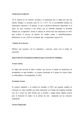 Temperatura de fijación.
En la mayoría de los métodos descriptos, la temperatura que se utiliza para fijar una
muestra biológica se encuentra entre los 15 y 25°C. No es recomendable trabajar con
temperaturas superiores a la indicada, ya que se producen alteraciones importantes en el
tejido. Se hace excepción a una técnica, que en Anatomía Patológica se denomina
"Biopsia por Congelación", donde la solución de formol tiene una temperatura de 60°C
para acelerar el proceso de fijación. En estudios enzima e inmunohistoquímicos,
hibridización in situ y PCR se recomienda fijar a temperaturas bajas (4º C).
Tamaño de la muestra.
Mientras más pequeños son los fragmentos a procesar, menor será el tiempo de
exposición.
SOLUCIONES FIJADORAS SIMPLES QUE CONTIENE FORMOL:
Formol Salino
Se utiliza para prevenir el efecto osmótico que provoca el empleo de disoluciones de
formaldehido en agua destilada y se prepara disolviendo en 9 gramos de cloruro sódico
en 1000 mililitros de formaldehido al 100%
Formalina Neutra
Se prepara añadiendo a la solución de formalina al 100% una pequeña cantidad de
carbonato de calcio insoluble que queda depositado en el fondo del recipiente neutraliza
esta sal e exceso de ácido fórmico que se produce y aunque puede utilizarse todavía
para la formación de tejidos en la práctica ha sido desplazada por las soluciones
tamponadas.
Formol Tamponado.
 