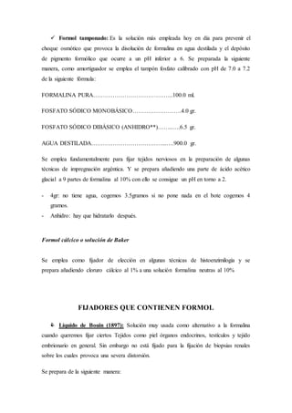  Formol tamponado: Es la solución más empleada hoy en día para prevenir el
choque osmótico que provoca la disolución de formalina en agua destilada y el depósito
de pigmento formólico que ocurre a un pH inferior a 6. Se preparada la siguiente
manera, como amortiguador se emplea el tampón fosfato calibrado con pH de 7.0 a 7.2
de la siguiente fórmula:
FORMALINA PURA…………………………………..100.0 ml.
FOSFATO SÓDICO MONOBÁSICO…………………….4.0 gr.
FOSFATO SÓDICO DIBÁSICO (ANHIDRO**)……..….6.5 gr.
AGUA DESTILADA………………………………...….900.0 gr.
Se emplea fundamentalmente para fijar tejidos nerviosos en la preparación de algunas
técnicas de impregnación argéntica. Y se prepara añadiendo una parte de ácido acético
glacial a 9 partes de formalina al 10% con ello se consigue un pH en torno a 2.
- 4gr: no tiene agua, cogemos 3.5gramos si no pone nada en el bote cogemos 4
gramos.
- Anhidro: hay que hidratarlo después.
Formol cálcico o solución de Baker
Se emplea como fijador de elección en algunas técnicas de histoenzimilogia y se
prepara añadiendo cloruro cálcico al 1% a una solución formalina neutras al 10%
FIJADORES QUE CONTIENEN FORMOL
 Líquido de Bouin (1897): Solución muy usada como alternativo a la formalina
cuando queremos fijar ciertos Tejidos como piel órganos endocrinos, testículos y tejido
embrionario en general. Sin embargo no está fijado para la fijación de biopsias renales
sobre los cuales provoca una severa distorsión.
Se prepara de la siguiente manera:
 