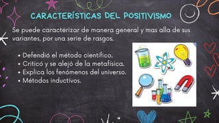 Defendió el método científico.
Criticó y se alejó de la metafísica.
Explica los fenómenos del universo.
Métodos inductivos.
Se puede caracterizar de manera general y mas alla de sus
variantes, por una serie de rasgos.
CARACTERÍSTICAS DEL POSITIVISMO
 