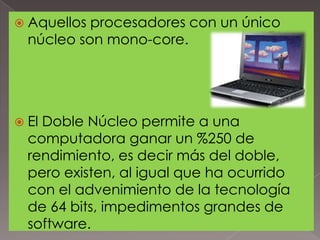  Aquellos

procesadores con un único
núcleo son mono-core.

 El

Doble Núcleo permite a una
computadora ganar un %250 de
rendimiento, es decir más del doble,
pero existen, al igual que ha ocurrido
con el advenimiento de la tecnología
de 64 bits, impedimentos grandes de
software.

 