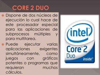 Dispone de dos núcleos de
ejecución lo cual hace de
este procesador especial
para las aplicaciones de
subprocesos múltiples y
para multitarea.
 Puede
ejecutar
varias
aplicaciones
exigentes
simultáneamente,
como
juegos
con
gráficos
potentes o programas que
requieran
muchos
cálculos.


 