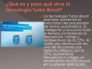 

La tecnología Turbo Boost
promete aumentar la
velocidad del procesador
de forma automática. Es
inteligente y funciona todo
el tiempo controlando la
frecuencia, voltaje y
temperatura de la CPU. Al
notar una disminución en
uno de los valores por
defecto utilizado por la
CPU, aumenta la
frecuencia c y logra un
rendimiento mucho mayor
en cualquier aplicación.

 