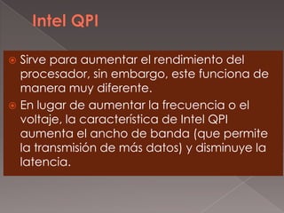 Sirve para aumentar el rendimiento del
procesador, sin embargo, este funciona de
manera muy diferente.
 En lugar de aumentar la frecuencia o el
voltaje, la característica de Intel QPI
aumenta el ancho de banda (que permite
la transmisión de más datos) y disminuye la
latencia.


 