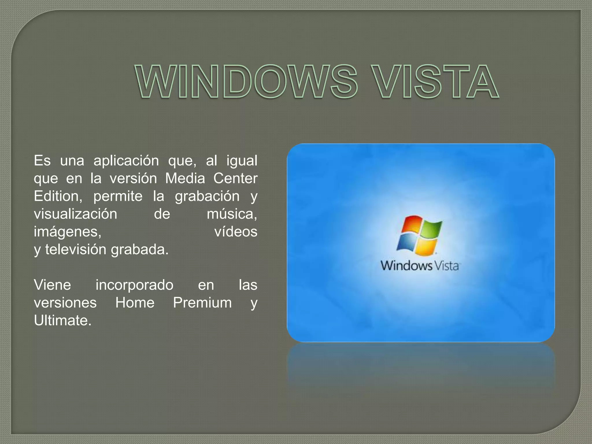 Es una aplicación que, al igual
que en la versión Media Center
Edition, permite la grabación y
visualización
de
música,
imágenes,
vídeos
y televisión grabada.
Viene
incorporado
en
las
versiones Home Premium y
Ultimate.

 