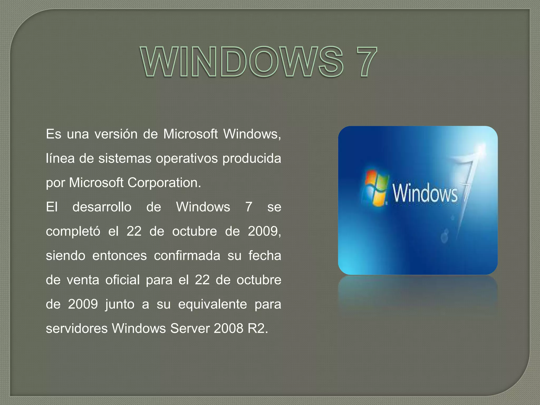 Es una versión de Microsoft Windows,
línea de sistemas operativos producida
por Microsoft Corporation.
El

desarrollo

de

Windows

7

se

completó el 22 de octubre de 2009,
siendo entonces confirmada su fecha
de venta oficial para el 22 de octubre
de 2009 junto a su equivalente para
servidores Windows Server 2008 R2.

 