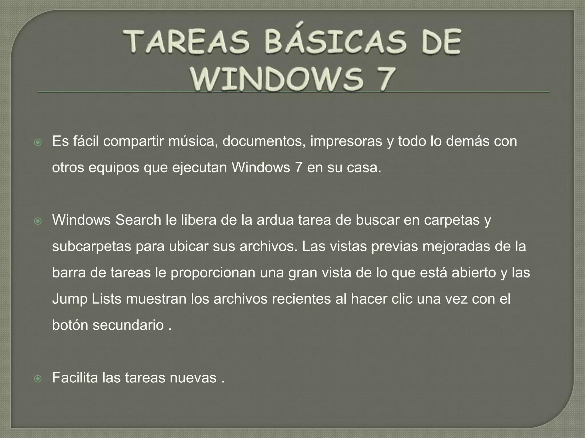 

Es fácil compartir música, documentos, impresoras y todo lo demás con
otros equipos que ejecutan Windows 7 en su casa.



Windows Search le libera de la ardua tarea de buscar en carpetas y

subcarpetas para ubicar sus archivos. Las vistas previas mejoradas de la
barra de tareas le proporcionan una gran vista de lo que está abierto y las
Jump Lists muestran los archivos recientes al hacer clic una vez con el
botón secundario .



Facilita las tareas nuevas .

 