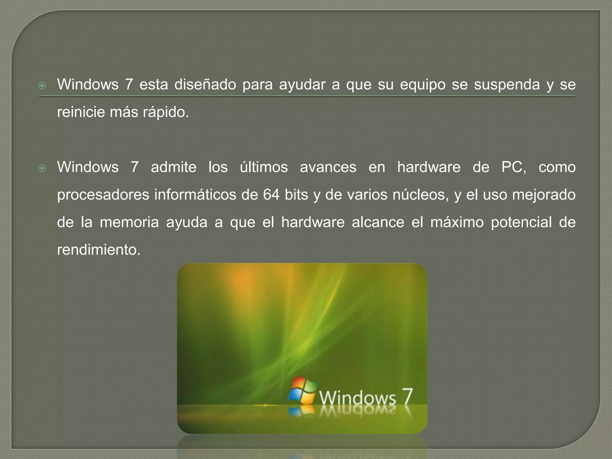 

Windows 7 esta diseñado para ayudar a que su equipo se suspenda y se
reinicie más rápido.



Windows 7 admite los últimos avances en hardware de PC, como
procesadores informáticos de 64 bits y de varios núcleos, y el uso mejorado
de la memoria ayuda a que el hardware alcance el máximo potencial de
rendimiento.

 