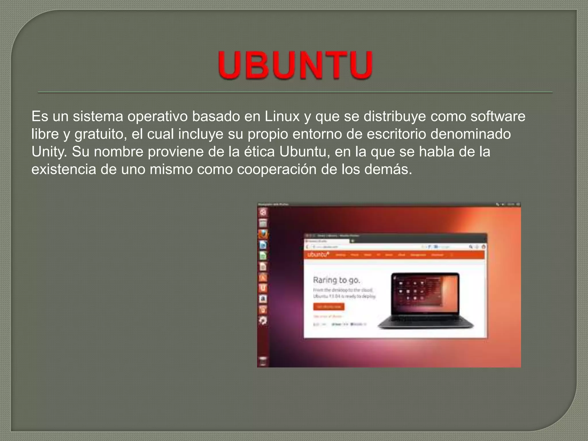 Es un sistema operativo basado en Linux y que se distribuye como software
libre y gratuito, el cual incluye su propio entorno de escritorio denominado
Unity. Su nombre proviene de la ética Ubuntu, en la que se habla de la
existencia de uno mismo como cooperación de los demás.

 