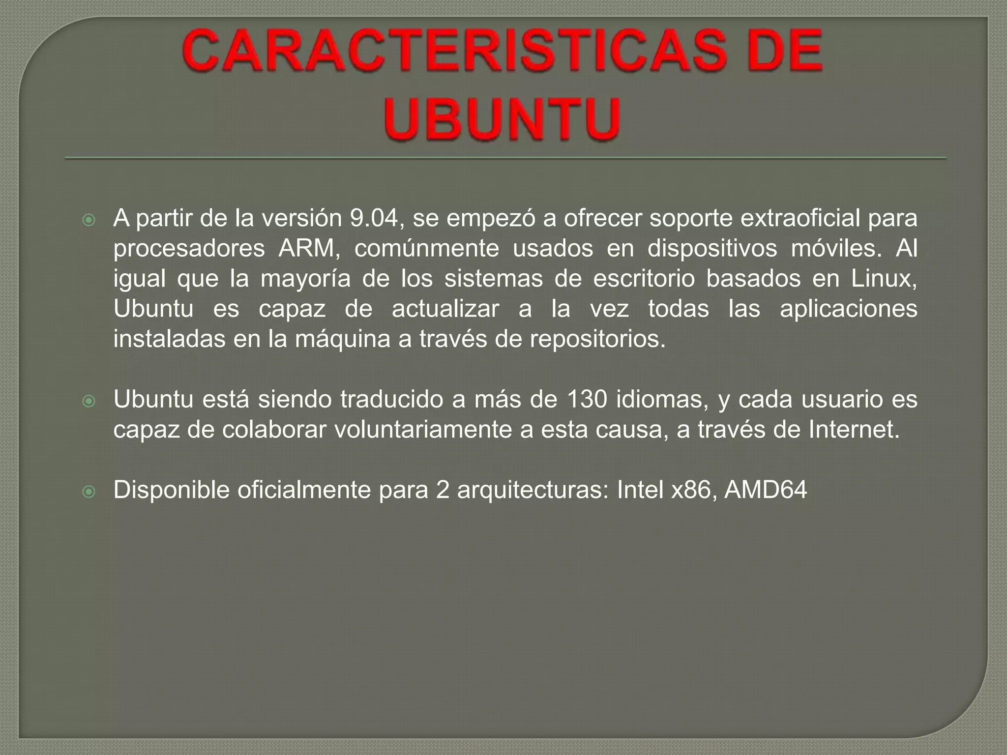 

A partir de la versión 9.04, se empezó a ofrecer soporte extraoficial para
procesadores ARM, comúnmente usados en dispositivos móviles. Al
igual que la mayoría de los sistemas de escritorio basados en Linux,
Ubuntu es capaz de actualizar a la vez todas las aplicaciones
instaladas en la máquina a través de repositorios.



Ubuntu está siendo traducido a más de 130 idiomas, y cada usuario es
capaz de colaborar voluntariamente a esta causa, a través de Internet.



Disponible oficialmente para 2 arquitecturas: Intel x86, AMD64

 