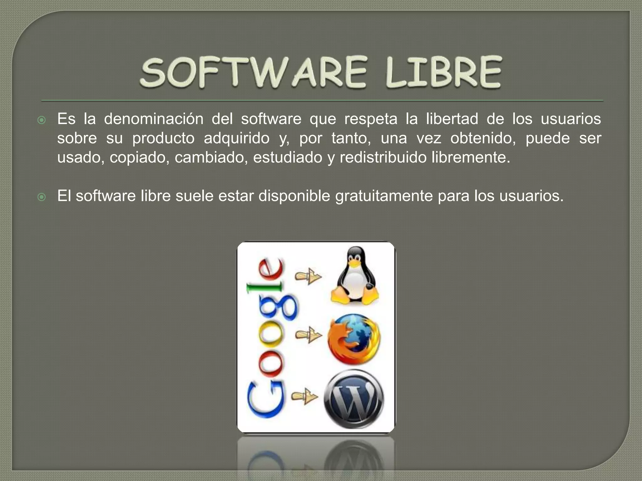 

Es la denominación del software que respeta la libertad de los usuarios
sobre su producto adquirido y, por tanto, una vez obtenido, puede ser
usado, copiado, cambiado, estudiado y redistribuido libremente.



El software libre suele estar disponible gratuitamente para los usuarios.

 