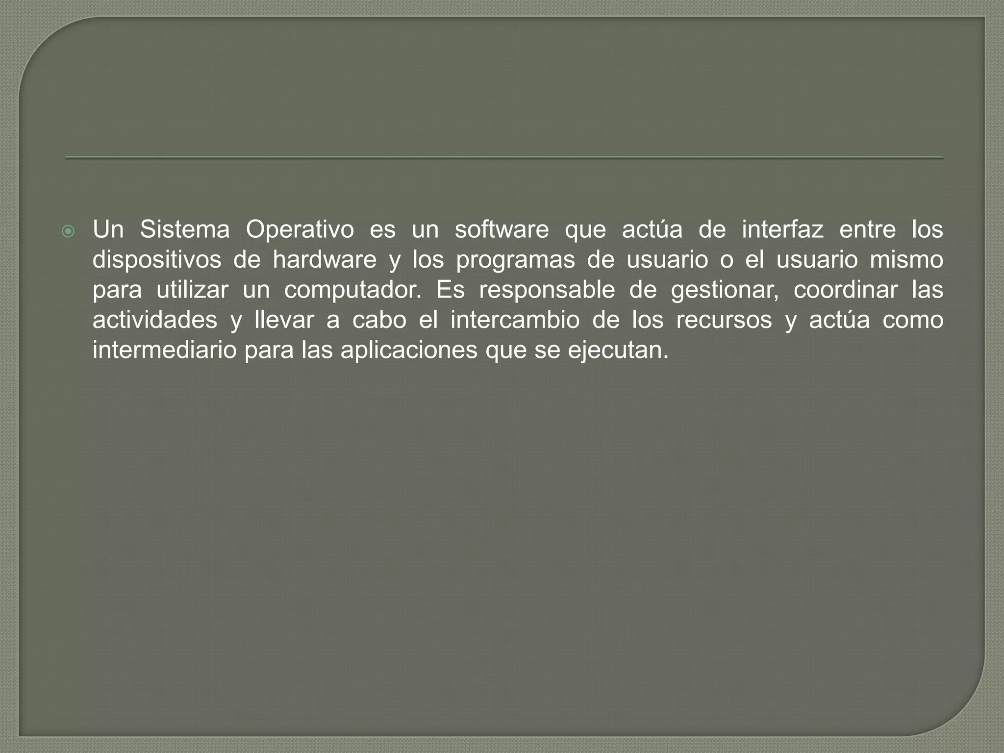 

Un Sistema Operativo es un software que actúa de interfaz entre los
dispositivos de hardware y los programas de usuario o el usuario mismo
para utilizar un computador. Es responsable de gestionar, coordinar las
actividades y llevar a cabo el intercambio de los recursos y actúa como
intermediario para las aplicaciones que se ejecutan.

 