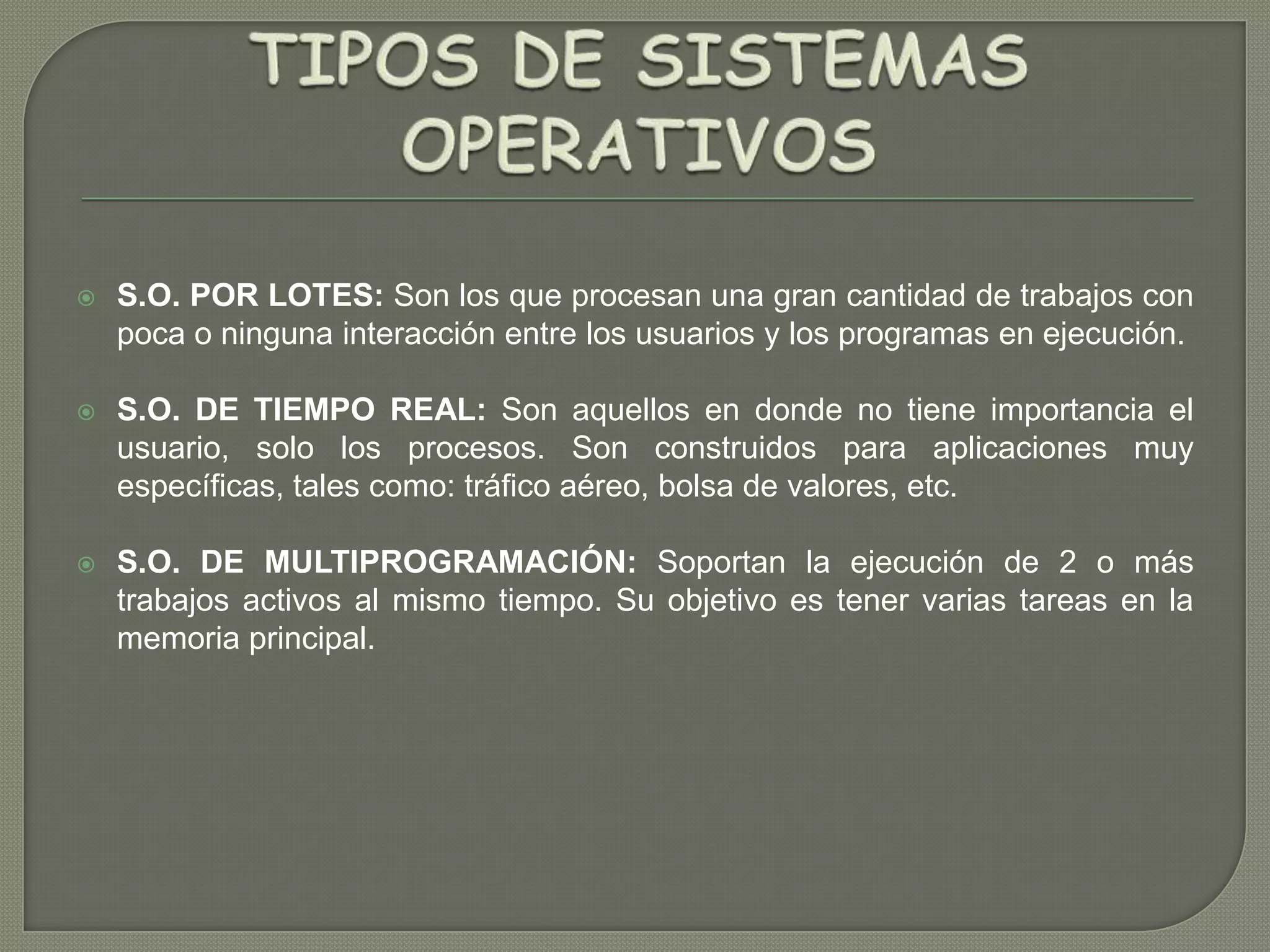 

S.O. POR LOTES: Son los que procesan una gran cantidad de trabajos con
poca o ninguna interacción entre los usuarios y los programas en ejecución.



S.O. DE TIEMPO REAL: Son aquellos en donde no tiene importancia el
usuario, solo los procesos. Son construidos para aplicaciones muy
específicas, tales como: tráfico aéreo, bolsa de valores, etc.



S.O. DE MULTIPROGRAMACIÓN: Soportan la ejecución de 2 o más
trabajos activos al mismo tiempo. Su objetivo es tener varias tareas en la
memoria principal.

 