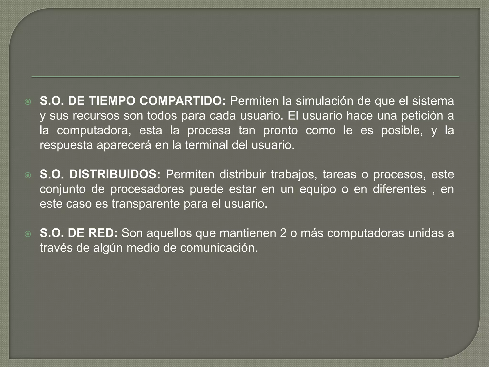 

S.O. DE TIEMPO COMPARTIDO: Permiten la simulación de que el sistema
y sus recursos son todos para cada usuario. El usuario hace una petición a
la computadora, esta la procesa tan pronto como le es posible, y la
respuesta aparecerá en la terminal del usuario.



S.O. DISTRIBUIDOS: Permiten distribuir trabajos, tareas o procesos, este
conjunto de procesadores puede estar en un equipo o en diferentes , en
este caso es transparente para el usuario.



S.O. DE RED: Son aquellos que mantienen 2 o más computadoras unidas a
través de algún medio de comunicación.

 