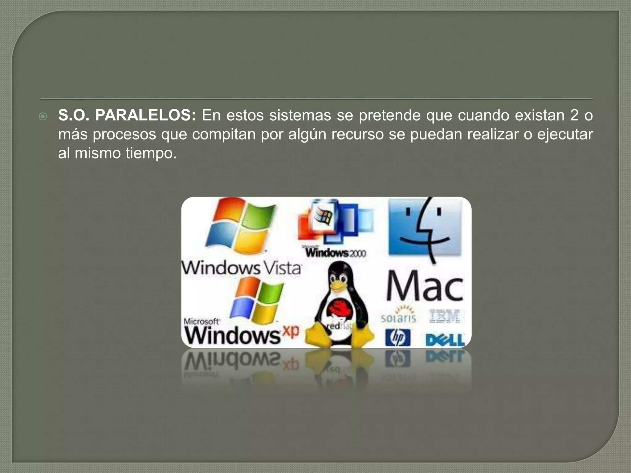

S.O. PARALELOS: En estos sistemas se pretende que cuando existan 2 o
más procesos que compitan por algún recurso se puedan realizar o ejecutar
al mismo tiempo.

 