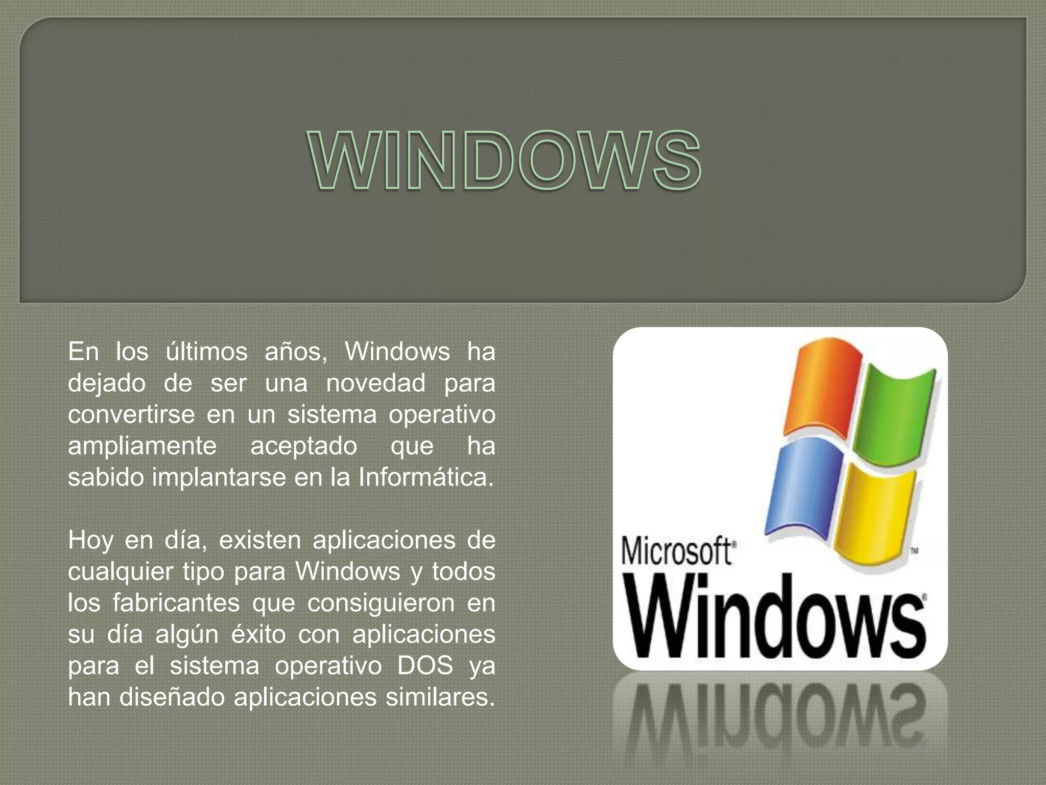 En los últimos años, Windows ha
dejado de ser una novedad para
convertirse en un sistema operativo
ampliamente aceptado que ha
sabido implantarse en la Informática.
Hoy en día, existen aplicaciones de
cualquier tipo para Windows y todos
los fabricantes que consiguieron en
su día algún éxito con aplicaciones
para el sistema operativo DOS ya
han diseñado aplicaciones similares.

 