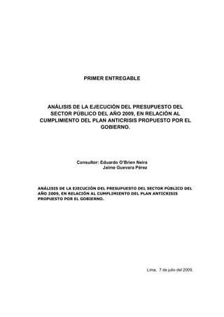 PRIMER ENTREGABLE




  ANÁLISIS DE LA EJECUCIÓN DEL PRESUPUESTO DEL
   SECTOR PÚBLICO DEL AÑO 2009, EN RELACIÓN AL
CUMPLIMIENTO DEL PLAN ANTICRISIS PROPUESTO POR EL
                    GOBIERNO.




               Consultor: Eduardo O’Brien Neira
                           Jaime Guevara Pérez



ANÁLISIS DE LA EJECUCIÓN DEL PRESUPUESTO DEL SECTOR PÚBLICO DEL
AÑO 2009, EN RELACIÓN AL CUMPLIMIENTO DEL PLAN ANTICRISIS
PROPUESTO POR EL GOBIERNO.




                                              Lima, 7 de julio del 2009.
 