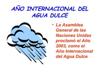AÑO INTERNACIONAL DEL
AGUA DULCE
• La Asamblea
General de las
Naciones Unidas
proclamó el Año
2003, como el
Año Internacional
del Agua Dulce

 