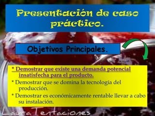 Objetivos Principales.
* Demostrar que existe una demanda potencial
insatisfecha para el producto.
* Demostrar que se domina la tecnología del
producción.
* Demostrar es económicamente rentable llevar a cabo
su instalación.

 