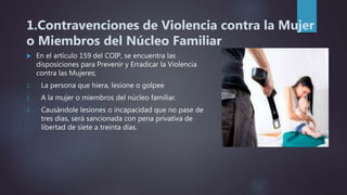 1.Contravenciones de Violencia contra la Mujer
o Miembros del Núcleo Familiar
 En el artículo 159 del COIP, se encuentra las
disposiciones para Prevenir y Erradicar la Violencia
contra las Mujeres;
1. La persona que hiera, lesione o golpee
2. A la mujer o miembros del núcleo familiar.
3. Causándole lesiones o incapacidad que no pase de
tres días, será sancionada con pena privativa de
libertad de siete a treinta días.
 