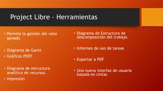 Project Libre – Herramientas
• Permite la gestión del valor
ganado
• Diagrama de Gantt
• Gráficos PERT.
• Diagrama de estructura
analítica de recursos.
• Impresión
• Diagrama de Estructura de
descomposición del trabajo.
• Informes de uso de tareas
• Exportar a PDF
• Una nueva interfaz de usuario
basada en cintas
 