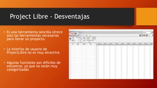 Project Libre - Desventajas
• Es una herramienta sencilla ofrece
solo las herramientas necesarias
para llevar un proyecto.
• La interfaz de usuario de
ProjectLibre no es muy atractiva
• Algunas funciones son difíciles de
encontrar, ya que no están muy
categorizadas
 