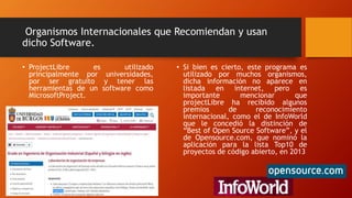 Organismos Internacionales que Recomiendan y usan
dicho Software.
• ProjectLibre es utilizado
principalmente por universidades,
por ser gratuito y tener las
herramientas de un software como
MicrosoftProject.
• Si bien es cierto, este programa es
utilizado por muchos organismos,
dicha información no aparece en
listada en internet, pero es
importante mencionar que
projectLibre ha recibido algunos
premios de reconocimiento
internacional, como el de InfoWorld
que le concedió la distinción de
“Best of Open Source Software”, y el
de Opensource.com, que nominó la
aplicación para la lista Top10 de
proyectos de código abierto, en 2013
 