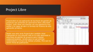 Project Libre
ProjectLibre es una aplicación de escritorio de gestión de
proyectos que pretende ser alternativa libre a Microsoft
Project, pues tiene una interfaz con una apariencia muy
similar y es capaz de abrir el formato de ficheros de esta
aplicación privativa.
Desde unos años atrás ProjectLibre también viene
trabajando en una solución web en la nube destinada la
soluciones de gestión de proyecto para trabajar
colaborativamente, versión para la cual solicitan
colaboradores a la hora de realizar pruebas. Pero aun no
tienen fecha de publicación.
 