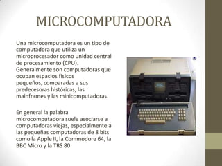 MICROCOMPUTADORA
Una microcomputadora es un tipo de
computadora que utiliza un
microprocesador como unidad central
de procesamiento (CPU).
Generalmente son computadoras que
ocupan espacios físicos
pequeños, comparadas a sus
predecesoras históricas, las
mainframes y las minicomputadoras.
En general la palabra
microcomputadora suele asociarse a
computadoras viejas, especialmente a
las pequeñas computadoras de 8 bits
como la Apple II, la Commodore 64, la
BBC Micro y la TRS 80.

 