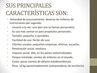 SUS PRINCIPALES
CARACTERÍSTICAS SON:
• Velocidad de procesamiento: decenas de millones de
instrucciones por segundo.
• Usuario a la vez: uno (por eso se llaman personales).
• Su uso más común es para propósitos personales.
• Tamaño: pequeña, o portátiles.
• Facilidad de uso: fáciles de usar.
• Clientes usuales: pequeñas empresas, oficinas, escuelas,
• Penetración social: mediana.
• Impacto social: alto, en los países industrializados.
• Parque instalado: cientos de millones en el mundo.
• Costo: pocos cientos de dólares estadounidenses.
• Peso: 10 kg aproximadamente (computadoras de escritorio).

 